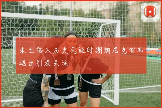 米兰陷入历史荒诞时期朗尼克宣布退出引发关注